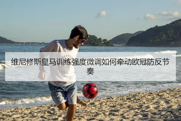 维尼修斯皇马训练强度微调如何牵动欧冠防反节奏